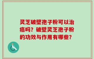 灵芝破壁孢子粉可以治癌吗？破壁灵芝孢子粉的功效与作用有哪些？