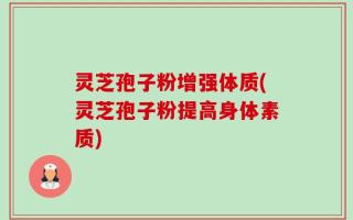 灵芝孢子粉增强体质(灵芝孢子粉提高身体素质)