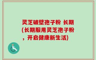 灵芝破壁孢子粉 长期(长期服用灵芝孢子粉，开启健康新生活)