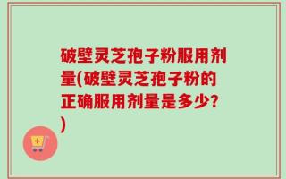 破壁灵芝孢子粉服用剂量(破壁灵芝孢子粉的正确服用剂量是多少？)