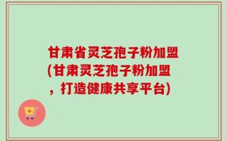 甘肃省灵芝孢子粉加盟(甘肃灵芝孢子粉加盟，打造健康共享平台)