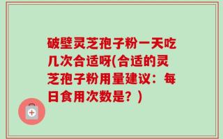 破壁灵芝孢子粉一天吃几次合适呀(合适的灵芝孢子粉用量建议：每日食用次数是？)