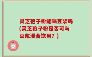 灵芝孢子粉能喝豆浆吗(灵芝孢子粉是否可与豆浆混合饮用？)