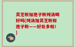 灵芝粉加孢子粉炖汤喝好吗(炖汤加灵芝粉和孢子粉——好处多啦！)