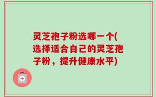 灵芝孢子粉选哪一个(选择适合自己的灵芝孢子粉，提升健康水平)