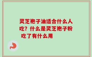 灵芝袍子油适合什么人吃？什么是灵芝袍子粉 吃了有什么用