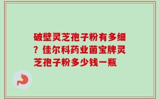 破壁灵芝孢子粉有多细？佳尔科药业菌宝牌灵芝孢子粉多少钱一瓶