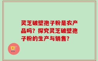 灵芝破壁孢子粉是农产品吗？探究灵芝破壁孢子粉的生产与销售？