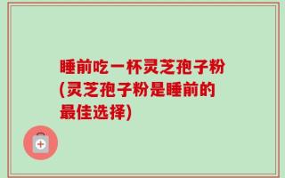 睡前吃一杯灵芝孢子粉(灵芝孢子粉是睡前的最佳选择)