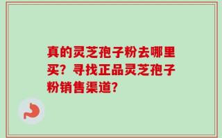 真的灵芝孢子粉去哪里买？寻找正品灵芝孢子粉销售渠道？