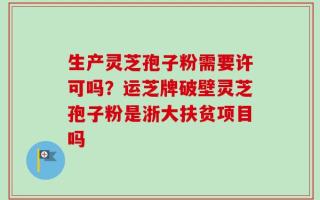 生产灵芝孢子粉需要许可吗？运芝牌破壁灵芝孢子粉是浙大扶贫项目吗