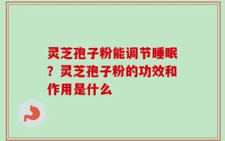 灵芝孢子粉能调节睡眠？灵芝孢子粉的功效和作用是什么