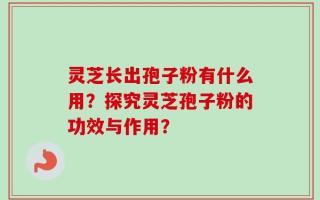 灵芝长出孢子粉有什么用？探究灵芝孢子粉的功效与作用？