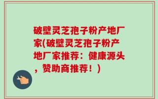破壁灵芝孢子粉产地厂家(破壁灵芝孢子粉产地厂家推荐：健康源头，赞助商推荐！)