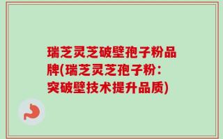瑞芝灵芝破壁孢子粉品牌(瑞芝灵芝孢子粉：突破壁技术提升品质)