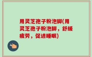 用灵芝孢子粉泡脚(用灵芝孢子粉泡脚，舒缓疲劳，促进睡眠)