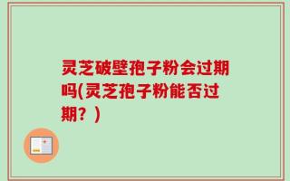 灵芝破壁孢子粉会过期吗(灵芝孢子粉能否过期？)