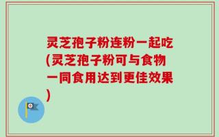 灵芝孢子粉连粉一起吃(灵芝孢子粉可与食物一同食用达到更佳效果)