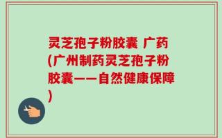 灵芝孢子粉胶囊 广药(广州制药灵芝孢子粉胶囊——自然健康保障)