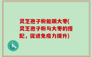 灵芝孢子粉能跟大枣(灵芝孢子粉与大枣的搭配，促进免疫力提升)