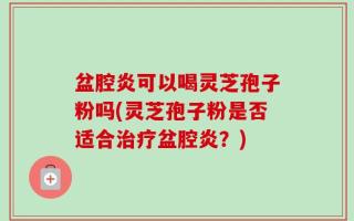 盆腔炎可以喝灵芝孢子粉吗(灵芝孢子粉是否适合治疗盆腔炎？)