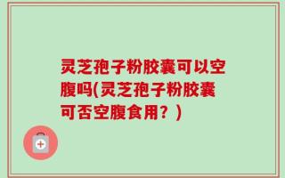 灵芝孢子粉胶囊可以空腹吗(灵芝孢子粉胶囊可否空腹食用？)