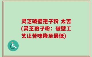 灵芝破壁孢子粉 太苦(灵芝孢子粉：破壁工艺让苦味降至最低)