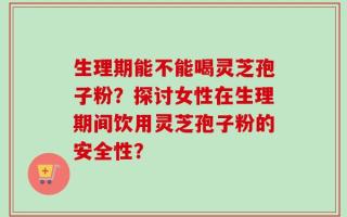 生理期能不能喝灵芝孢子粉？探讨女性在生理期间饮用灵芝孢子粉的安全性？
