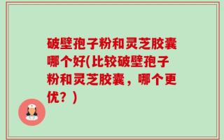破壁孢子粉和灵芝胶囊哪个好(比较破壁孢子粉和灵芝胶囊，哪个更优？)