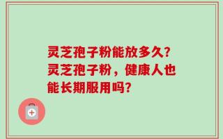 灵芝孢子粉能放多久？灵芝孢子粉，健康人也能长期服用吗？