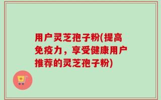 用户灵芝孢子粉(提高免疫力，享受健康用户推荐的灵芝孢子粉)