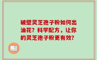 破壁灵芝孢子粉如何出油花？科学配方，让你的灵芝孢子粉更有效？