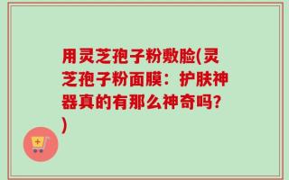 用灵芝孢子粉敷脸(灵芝孢子粉面膜：护肤神器真的有那么神奇吗？)