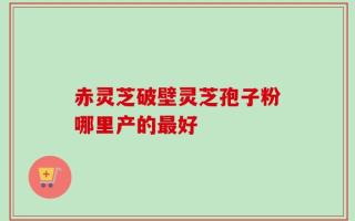 赤灵芝破壁灵芝孢子粉哪里产的最好