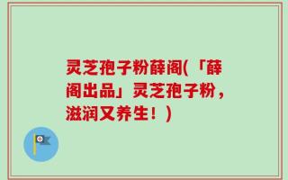 灵芝孢子粉薛阁(「薛阁出品」灵芝孢子粉，滋润又养生！)
