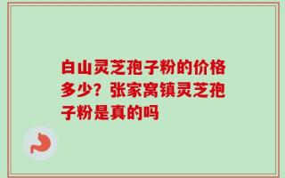 白山灵芝孢子粉的价格多少？张家窝镇灵芝孢子粉是真的吗
