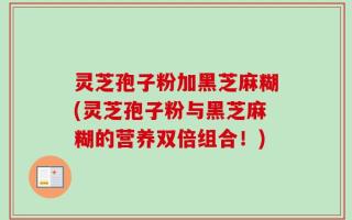 灵芝孢子粉加黑芝麻糊(灵芝孢子粉与黑芝麻糊的营养双倍组合！)