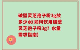 破壁灵芝孢子粉3g放多少水(如何饮用破壁灵芝孢子粉3g？水量需求指南)