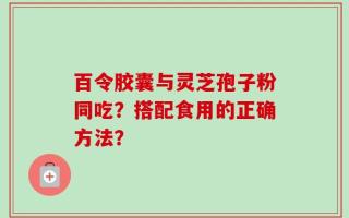 百令胶囊与灵芝孢子粉同吃？搭配食用的正确方法？