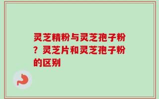 灵芝精粉与灵芝孢子粉？灵芝片和灵芝孢子粉的区别