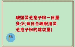 破壁灵芝孢子粉一日量多少(每日合理服用灵芝孢子粉的建议量)