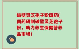 破壁灵芝孢子粉国药(国药研制破壁灵芝孢子粉，助力养生保健营养品市场)