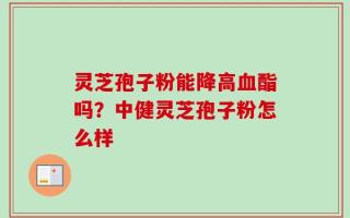 灵芝孢子粉能降高血酯吗？中健灵芝孢子粉怎么样