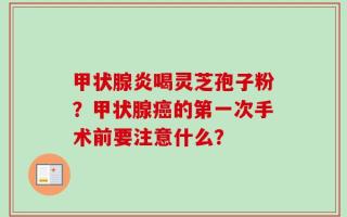 甲状腺炎喝灵芝孢子粉？甲状腺癌的第一次手术前要注意什么？