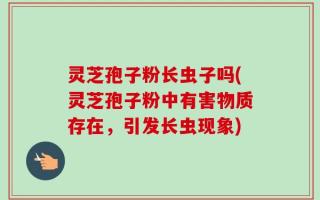 灵芝孢子粉长虫子吗(灵芝孢子粉中有害物质存在，引发长虫现象)