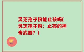 灵芝孢子粉能止孩吗(灵芝孢子粉：止孩的神奇武器？)