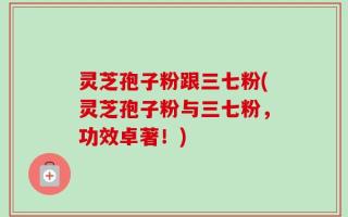 灵芝孢子粉跟三七粉(灵芝孢子粉与三七粉，功效卓著！)