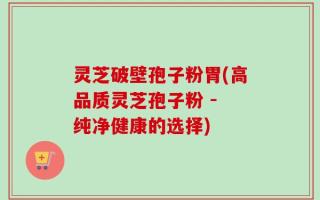 灵芝破壁孢子粉胃(高品质灵芝孢子粉 - 纯净健康的选择)