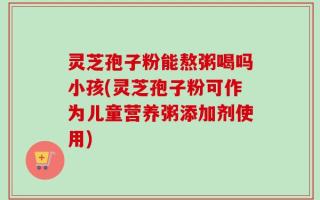 灵芝孢子粉能熬粥喝吗小孩(灵芝孢子粉可作为儿童营养粥添加剂使用)