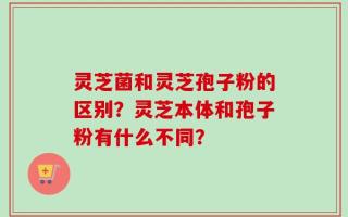 灵芝菌和灵芝孢子粉的区别？灵芝本体和孢子粉有什么不同？